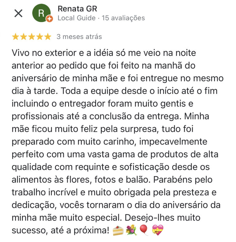 Vivo no exterior e a idéia só me veio na noite anterior ao pedido que foi feito na manhã do aniversário de minha mãe e foi entregue no mesmo dia à tarde. Toda a equipe desde o início até o fim incluindo o entregador foram muito gentis e profissionais até a conclusão da entrega. Minha mãe ficou muito feliz pela surpresa, tudo foi preparado com muito carinho, impecavelmente perfeito com uma vasta gama de produtos de alta qualidade com requinte e sofisticação desde os alimentos às flores, fotos e balão. Parabéns pelo trabalho incrível e muito obrigada pela presteza e dedicação, vocês tornaram o dia do aniversário da minha mãe muito especial. Desejo-lhes muito sucesso, até a próxima!